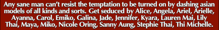 Any sane man can't resist the temptation to be turned on by dashing asian porn stars. Get seduced by Alice, Angela, Ariel, Arielle, Ayanna, Carol, Emiko, Galina, Jade, Jennifer, Kyara, Lauren Mai, Lili Thai, Maya, Miko, Nicole Oring, Sanny Aung, Stephie Thai, Thi Michelle.