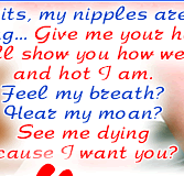 Touch my tits, my nipples are so hard, burning... Give me your hand, I&rsquo;ll show you how wet and hot I am.Feel my breath? Hear my moan? See me dying cause I want you?
