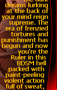 Let the dark dreams lurking at the back of your mind reign supreme. The era of  frenzied tortures and punishment has begun and now you're the Ruler in this BDSM hell packed with paint-peeling violent action full of sweat,  tears and screams!