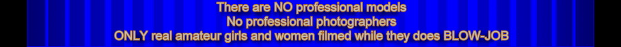 There are NO professional models,No professional photographers,ONLY real amateur girls and women filmed while they does BLOW-JOB